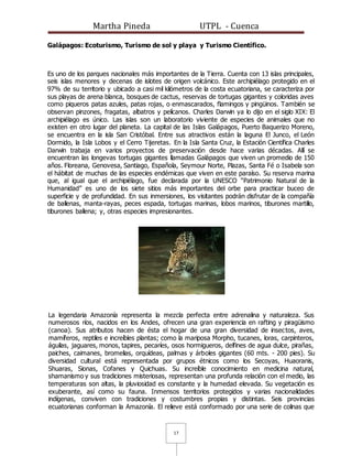 Martha Pineda UTPL - Cuenca
17
Galápagos: Ecoturismo, Turismo de sol y playa y Turismo Científico.
Es uno de los parques nacionales más importantes de la Tierra. Cuenta con 13 islas principales,
seis islas menores y decenas de islotes de origen volcánico. Este archipiélago protegido en el
97% de su territorio y ubicado a casi mil kilómetros de la costa ecuatoriana, se caracteriza por
sus playas de arena blanca, bosques de cactus, reservas de tortugas gigantes y coloridas aves
como piqueros patas azules, patas rojas, o enmascarados, flamingos y pingüinos. También se
observan pinzones, fragatas, albatros y pelícanos. Charles Darwin ya lo dijo en el siglo XIX: El
archipiélago es único. Las islas son un laboratorio viviente de especies de animales que no
existen en otro lugar del planeta. La capital de las Islas Galápagos, Puerto Baquerizo Moreno,
se encuentra en la isla San Cristóbal. Entre sus atractivos están la laguna El Junco, el León
Dormido, la Isla Lobos y el Cerro Tijeretas. En la Isla Santa Cruz, la Estación Científica Charles
Darwin trabaja en varios proyectos de preservación desde hace varias décadas. Allí se
encuentran las longevas tortugas gigantes llamadas Galápagos que viven un promedio de 150
años. Floreana, Genovesa, Santiago, Española, Seymour Norte, Plazas, Santa Fé o Isabela son
el hábitat de muchas de las especies endémicas que viven en este paraíso. Su reserva marina
que, al igual que el archipiélago, fue declarada por la UNESCO “Patrimonio Natural de la
Humanidad” es uno de los siete sitios más importantes del orbe para practicar buceo de
superficie y de profundidad. En sus inmersiones, los visitantes podrán disfrutar de la compañía
de ballenas, manta-rayas, peces espada, tortugas marinas, lobos marinos, tiburones martillo,
tiburones ballena; y, otras especies impresionantes.
La legendaria Amazonía representa la mezcla perfecta entre adrenalina y naturaleza. Sus
numerosos ríos, nacidos en los Andes, ofrecen una gran experiencia en rafting y piragüismo
(canoa). Sus atributos hacen de ésta el hogar de una gran diversidad de insectos, aves,
mamíferos, reptiles e increíbles plantas; como la mariposa Morpho, tucanes, loras, carpinteros,
águilas, jaguares, monos, tapires, pecaríes, osos hormigueros, delfines de agua dulce, pirañas,
paiches, caimanes, bromelias, orquídeas, palmas y árboles gigantes (60 mts. - 200 pies). Su
diversidad cultural está representada por grupos étnicos como los Secoyas, Huaoranis,
Shuaras, Sionas, Cofanes y Quichuas. Su increíble conocimiento en medicina natural,
shamanismo y sus tradiciones misteriosas, representan una profunda relación con el medio, las
temperaturas son altas, la pluviosidad es constante y la humedad elevada. Su vegetación es
exuberante, así como su fauna. Inmensos territorios protegidos y varias nacionalidades
indígenas, conviven con tradiciones y costumbres propias y distintas. Seis provincias
ecuatorianas conforman la Amazonía. El relieve está conformado por una serie de colinas que
 