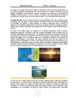 Martha Pineda UTPL - Cuenca
18
se originan en la parte oriental de los Andes y descienden hasta las llanuras del Amazonas, a
cuya cuenca pertenecen importantes ríos como el Putumayo, el Napo y el Pastaza. Hay dos
regiones geográficas: Alta Amazonía y llanura Amazónica. En la primera se encuentran las
cordilleras de Napo Galeras, Cutucú y Cóndor. Los relieves más sobresalientes de la región se
encuentran en la parte norte, cerca del volcán Sumaco, y los más bajos hacia el lado este.
La Ruta del Sol: Es un producto turístico de gran aceptación tanto para nacionales como
extranjeros, por sus bellas y extensas playas, la deliciosa comida, los museos arqueológicos
de Machalilla, sus paisajes y clima exquisito, se impulsa el desarrollo social y ofertas de
calidad en los 10 destinos priorizados en esta Ruta: las playas Mompiche, Atacames, Canoa,
Puerto López, Salinas, Montañita, Dos Mangas-Loma Alta, Engabao, General Villamil Playas y
Jambelí.
De norte a sur, bellas playas se muestran en el Pacífico ecuatoriano. Junto a puertos,
poblaciones pesqueras y ciudades modernas, bosques protegidos crecen frondosos con sus
húmedas y gigantescas raíces terracotas. Los manglares más altos del mundo (64 metros) se
encuentran en el bosque de Majagual en la Reserva Ecológica Cayapas-Mataje. En el Parque
Nacional Machalilla, el mar, las playas vírgenes y las florestas se enlazan con la historia de
culturas precolombinas y pre-incaicas. Las aguas alrededor de la Isla de la Plata son un
paraíso de peces multicolores y la fauna de las islas se asemeja a la que se encuentra en las
Islas Galápagos. Desde Puerto López, se avistan ballenas jorobadas (Megaptera novaeangliae)
que llegan cada año desde la Antártida para aparearse entre junio y octubre. El mayor refugio
de aves marinas del Ecuador está en la Isla Santa Clara, al sur de la Costa.
Playa de Ayampe.
La brisa del mar acaricia la Ruta del Sol que atraviesa solitarias playas, pintorescos poblados
de pescadores y es vía de acceso a hermosos y modernos balnearios como el de Salinas y al
pujante puerto pesquero y turístico de Manta. Bahía de Caráquez, una bella eco-ciudad junto
al Pacífico, es el punto de partida para llegar hacia algunos bosques secos tropicales y sitios
arqueológicos. En Esmeraldas, se juntan el verdor tropical y las largas playas. Atacames
 