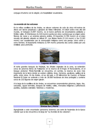Martha Pineda UTPL - Cuenca
19
conjuga el turismo con la alegría y la hospitalidad ecuatoriana.
La avenida de los volcanes
En la mítica cordillera de los Andes, se elevan volcanes de más de cinco mil metros de
altura con nieves perpetuas y glaciares de hielos milenarios. El volcán activo más alto del
mundo, el Cotopaxi (5.897 msnm), es el marco perfecto de encantadores poblados y
fértiles valles. El Chimborazo (6.310 msnm) cuenta con cinco cumbres que se erigen sobre
flancos de rocas y un extenso páramo andino. El Cayambe (5.790 msnm) es el único
nevado del planeta ubicado en latitud 0º. Los Ilinizas Norte (5.116 msnm) y Sur (5.263
msnm) son considerados por la cosmovisión indígena como una pareja: cerro varón y
cerro hembra. El impactante Antisana (5.704 msnm) presenta dos conos unidos por una
ensillada poco profunda.
Lagunas de Atillo.
Al norte grandes bosques de Polylepis, los árboles originales de la zona, se extienden
cerca de páramos llenos de frailejones en la reserva de El Angel. Al Noroccidente, en el
bosque protector Mindo-Nambillo se encuentra, en cambio, la reserva de aves más
importante de la tierra donde se avistan colibríes, loras, horneros, gavilanes, gallitos de la
peña, entre otros. En los Andes, al sur del país, a 29 kilómetros de Cuenca, el Parque
Nacional El Cajas se extiende a más de 28.000 hectáreas de área protegida y contiene
cerca de 232 lagunas de origen glaciar.
A lo largo de la cordillera de los Andes, se encuentran sorprendentes páramos, lagos, ríos,
cascadas, aguas termales, bosques de neblina, valles, mercados indígenas y pintorescos
pueblos, ciudades coloniales históricas y modernas.
Ilinizas Sur y Norte
Agregándole a este encantador panorama tenemos una serie de haciendas de la época
colonial que se las encuentra a lo largo de “La Avenida de los volcanes”.
 