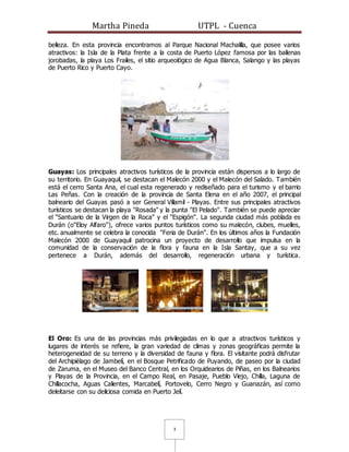 Martha Pineda UTPL - Cuenca
3
belleza. En esta provincia encontramos al Parque Nacional Machalilla, que posee varios
atractivos: la Isla de la Plata frente a la costa de Puerto López famosa por las ballenas
jorobadas, la playa Los Frailes, el sitio arqueológico de Agua Blanca, Salango y las playas
de Puerto Rico y Puerto Cayo.
Guayas: Los principales atractivos turísticos de la provincia están dispersos a lo largo de
su territorio. En Guayaquil, se destacan el Malecón 2000 y el Malecón del Salado. También
está el cerro Santa Ana, el cual esta regenerado y rediseñado para el turismo y el barrio
Las Peñas. Con la creación de la provincia de Santa Elena en el año 2007, el principal
balneario del Guayas pasó a ser General Villamil - Playas. Entre sus principales atractivos
turísticos se destacan la playa "Rosada" y la punta "El Pelado". También se puede apreciar
el "Santuario de la Virgen de la Roca" y el "Espigón". La segunda ciudad más poblada es
Durán (o"Eloy Alfaro"), ofrece varios puntos turísticos como su malecón, clubes, muelles,
etc. anualmente se celebra la conocida "Feria de Durán". En los últimos años la Fundación
Malecón 2000 de Guayaquil patrocina un proyecto de desarrollo que impulsa en la
comunidad de la conservación de la flora y fauna en la Isla Santay, que a su vez
pertenece a Durán, además del desarrollo, regeneración urbana y turística.
El Oro: Es una de las provincias más privilegiadas en lo que a atractivos turísticos y
lugares de interés se refiere, la gran variedad de climas y zonas geográficas permite la
heterogeneidad de su terreno y la diversidad de fauna y flora. El visitante podrá disfrutar
del Archipiélago de Jambelí, en el Bosque Petrificado de Puyando, de paseo por la ciudad
de Zaruma, en el Museo del Banco Central, en los Orquidearios de Piñas, en los Balnearios
y Playas de la Provincia, en el Campo Real, en Pasaje, Pueblo Viejo, Chilla, Laguna de
Chillacocha, Aguas Calientes, Marcabelí, Portovelo, Cerro Negro y Guanazán, así como
deleitarse con su deliciosa comida en Puerto Jelí.
 
