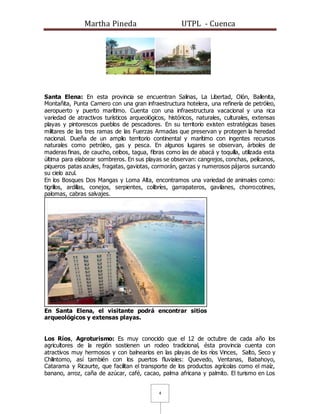 Martha Pineda UTPL - Cuenca
4
Santa Elena: En esta provincia se encuentran Salinas, La Libertad, Olón, Ballenita,
Montañita, Punta Carnero con una gran infraestructura hotelera, una refinería de petróleo,
aeropuerto y puerto marítimo. Cuenta con una infraestructura vacacional y una rica
variedad de atractivos turísticos arqueológicos, históricos, naturales, culturales, extensas
playas y pintorescos pueblos de pescadores. En su territorio existen estratégicas bases
militares de las tres ramas de las Fuerzas Armadas que preservan y protegen la heredad
nacional. Dueña de un amplio territorio continental y marítimo con ingentes recursos
naturales como petróleo, gas y pesca. En algunos lugares se observan, árboles de
maderas finas, de caucho, ceibos, tagua, fibras como las de abacá y toquilla, utilizada esta
última para elaborar sombreros. En sus playas se observan: cangrejos, conchas, pelícanos,
piqueros patas azules, fragatas, gaviotas, cormorán, garzas y numerosos pájaros surcando
su cielo azul.
En los Bosques Dos Mangas y Loma Alta, encontramos una variedad de animales como:
tigrillos, ardillas, conejos, serpientes, colibríes, garrapateros, gavilanes, chorrocotines,
palomas, cabras salvajes.
En Santa Elena, el visitante podrá encontrar sitios
arqueológicos y extensas playas.
Los Ríos, Agroturismo: Es muy conocido que el 12 de octubre de cada año los
agricultores de la región sostienen un rodeo tradicional, ésta provincia cuenta con
atractivos muy hermosos y con balnearios en las playas de los ríos Vinces, Salto, Seco y
Chilintomo, así también con los puertos fluviales: Quevedo, Ventanas, Babahoyo,
Catarama y Ricaurte, que facilitan el transporte de los productos agrícolas como el maíz,
banano, arroz, caña de azúcar, café, cacao, palma africana y palmito. El turismo en Los
 