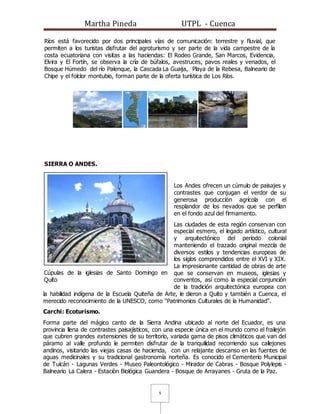 Martha Pineda UTPL - Cuenca
5
Ríos está favorecido por dos principales vías de comunicación: terrestre y fluvial, que
permiten a los turistas disfrutar del agroturismo y ser parte de la vida campestre de la
costa ecuatoriana con visitas a las haciendas: El Rodeo Grande, San Marcos, Evidencia,
Elvira y El Fortín, se observa la cría de búfalos, avestruces, pavos reales y venados, el
Bosque Húmedo del río Palenque, la Cascada La Guaija, Playa de la Rebesa, Balneario de
Chipe y el folclor montubio, forman parte de la oferta turística de Los Ríos.
SIERRA O ANDES.
Los Andes ofrecen un cúmulo de paisajes y
contrastes que conjugan el verdor de su
generosa producción agrícola con el
resplandor de los nevados que se perfilan
en el fondo azul del firmamento.
Las ciudades de esta región conservan con
especial esmero, el legado artístico, cultural
y arquitectónico del período colonial
manteniendo el trazado original mezcla de
diversos estilos y tendencias europeas de
los siglos comprendidos entre el XVI y XIX.
La impresionante cantidad de obras de arte
que se conservan en museos, iglesias y
conventos, así como la especial conjunción
de la tradición arquitectónica europea con
la habilidad indígena de la Escuela Quiteña de Arte, le dieron a Quito y también a Cuenca, el
merecido reconocimiento de la UNESCO, como "Patrimonios Culturales de la Humanidad".
Carchi: Ecoturismo.
Forma parte del mágico canto de la Sierra Andina ubicado al norte del Ecuador, es una
provincia llena de contrastes paisajísticos, con una especie única en el mundo como el frailejón
que cubren grandes extensiones de su territorio, variada gama de pisos climáticos que van del
páramo al valle profundo le permiten disfrutar de la tranquilidad recorriendo sus callejones
andinos, visitando las viejas casas de hacienda, con un relajante descanso en las fuentes de
aguas medicinales y su tradicional gastronomía norteña. Es conocido el Cementerio Municipal
de Tulcán - Lagunas Verdes - Museo Paleontológico - Mirador de Cabras - Bosque Polylepis -
Balneario La Calera - Estaciòn Biológica Guandera - Bosque de Arrayanes - Gruta de la Paz.
Cúpulas de la iglesias de Santo Domingo en
Quito
 