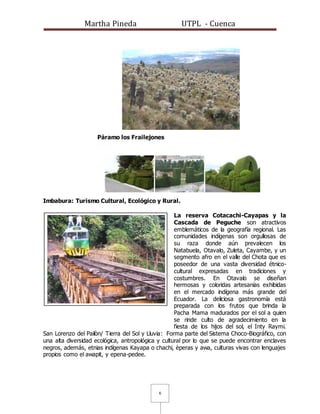 Martha Pineda UTPL - Cuenca
6
Páramo los Frailejones
Imbabura: Turismo Cultural, Ecológico y Rural.
La reserva Cotacachi-Cayapas y la
Cascada de Peguche son atractivos
emblemáticos de la geografía regional. Las
comunidades indígenas son orgullosas de
su raza donde aún prevalecen los
Natabuela, Otavalo, Zuleta, Cayambe, y un
segmento afro en el valle del Chota que es
poseedor de una vasta diversidad étnico-
cultural expresadas en tradiciones y
costumbres. En Otavalo se diseñan
hermosas y coloridas artesanías exhibidas
en el mercado indígena más grande del
Ecuador. La deliciosa gastronomía está
preparada con los frutos que brinda la
Pacha Mama madurados por el sol a quien
se rinde culto de agradecimiento en la
fiesta de los hijos del sol, el Inty Raymi.
San Lorenzo del Pailòn/ Tierra del Sol y Lluvia: Forma parte del Sistema Choco-Biográfico, con
una alta diversidad ecológica, antropológica y cultural por lo que se puede encontrar enclaves
negros, además, etnias indígenas Kayapa o chachi, èperas y awa, culturas vivas con lenguajes
propios como el awapit, y epena-pedee.
 