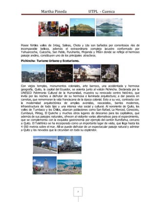 Martha Pineda UTPL - Cuenca
7
Posee fértiles valles de Intag, Salinas, Chota y Lita son bañados por correntosos rìos de
incomparable belleza, además el extraordinario complejo lacustre conformado por
Yahuarcocha, Cuicocha, San Pablo, Puruhanta, Mojanda y Piñán donde se refleja el hermoso
paisaje andino, constituyen uno de los principales atractivos.
Pichincha: Turismo Urbano y Ecoturismo.
Con viejos templos, monumentos coloniales, arte barroco, una accidentada y hermosa
geografía, Quito, la capital del Ecuador, se asienta junto al volcán Pichincha. Declarada por la
UNESCO Patrimonio Cultural de la Humanidad, muestra su renovado centro histórico, que
invita por las noches a disfrutar de su hermosa e iluminada arquitectura; a dar paseos en
carretas, que rememoran la vida franciscana de la época colonial. Esto a su vez, contrasta con
la modernidad arquitectónica de amplias avenidas, rascacielos, barrios modernos,
infraestructura de todo tipo y una intensa visa social y cultural. Al nororiente de Quito, los
valles de Tumbaco y los Chillos, abarcan poblaciones como San Rafael, La Merced, Conocoto,
Cumbayá, Píntag, El Quinche y muchos otros lugares de descanso para los capitalinos, que
además de sus paisajes naturales, ofrecen al visitante varias alternativas para el esparcimiento,
que se complementa con la exquisita gastronomía por ejemplo del cantón Rumiñahui, cercano
a Quito. El Teleférico se ha incorporado como un importante lugar de visita, que llega hasta los
4 050 metros sobre el mar. Allí se puede disfrutar de un espectacular paisaje natural y admirar
a Quito y los nevados que la circundan en todo su esplendor.
 