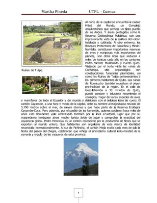 Martha Pineda UTPL - Cuenca
8
Al norte de la capital se encuentra la ciudad
Mitad del Mundo, un Complejo
Arquitectónico que semeja un típico pueblo
de los Andes. Y áreas protegidas como la
Reserva Geobotánica Pululahua, con una
impresionante vista de la caldera del volcán
habitada y cultivada. Al otro extremo, los
Bosques Protectores de Pasochoa y Mindo-
Nambillo, constituyen importantes reservas
de aves y mariposas más importantes del
planeta, son otros sitios que seducen a
miles de turistas cada año en los cantones
Pedro Vicente Maldonado y Puerto Quito.
Viajando por el norte visite las ruinas de
Cochasquí, sitio arqueológico con
construcciones funerarias piramidales, así
como las Ruinas de Tulipe pertenecientes a
los primeros habitantes de Quito. Las ruinas
de Rumicucho también muestran el origen
pre-incásico de la región. En el valle de
Guayllabamba a 30 minutos de Quito,
puede conocer y educarse recorriendo el
zoológico, hogar de varias especies de aves
y mamíferos de todo el Ecuador y del mundo y deleitarse con el delicioso locro de cuero. El
cantón Cayambe, a una hora y media de la capital, debe su nombre al majestuoso nevado de
5.790 metros sobre el mar, de nieves eternas y que hace parte de la Reserva Ecológica
Cayambe-Coca. Pero además, por el pueblo de los kayambis, quienes poblaron hace miles de
años este floreciente valle atravesado también por la línea ecuatorial, lugar que por su
magnetismo terráqueo atrae mucho turista ávido de jugar y comprobar la exactitud del
equinoccio global. Pedro Moncayo es un cantón reconocido por la producción de flores que se
exportan al mundo entero. Sus habitantes son orgullosos de esta marca de identidad
reconocida internacionalmente. Al sur de Pichincha, el cantón Mejía exalta cada mes de julio la
fiesta del paseo del chagra, celebración que refleja el sincretismo cultural indio-mestizo de la
serranía y orgullo de los vaqueros de esta provincia.
Ruinas de Tulipe.
 