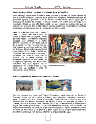 Martha Pineda UTPL - Cuenca
9
Santo Domingo de los Tsáchilas: Ecoturismo, Rural y Científico.
Santo Domingo, hogar de los tsáchilas o indios colorados y de miles de colonos venidos de
todo el Ecuador y hasta de Colombia, es un cantón muy rico por su movimiento comercial de
producción agrícola y ganadera, y por su inmensa riqueza natural, que se apoya por la
infraestructura turística de prestigio. El principal atractivo del cantón Santo Domingo es la
naturaleza, dotada de una alta biodiversidad, en una variedad de ecosistemas que se
extienden en una zona con un alto índice de especies endémicas, considerada por científicos
ambientales como laboratorio para la investigación genética mundial.
Tiene cinco bosques protectores: La Perla,
Delta, La Indiana, Río Lelia y Tanti. Se
ofrece la observación de pájaros, rafting
por el río Toachi. Tiene también el parque
ecológico San Francisco y el monte
Bombolí, convertido en el mirador natural
de la ciudad. En Valle Hermoso hay una
bella cascada y excelentes hosterías. En la
vía Colorados del Bua podemos encontrar al
grupo Cultural Shinopi Bolon T'sachila que
nos ofrece toda su gama de costumbres y
tradiciones, su cultura ancestral, con los
mismos que se puede compartir la
naturaleza, su comida, sus ritos y bailes con
la respectiva explicación, para llegar a esta
comunidad hay que ingresar por la
Cooperativa de vivienda Brisas y luego
tomar una vía asfaltada a unos 20
kilómetros de Santo Domingo.
Ceremonia Shamánica
Bolívar: Agroturismo, Ecoturismo y Turismo Cultural.
Para los visitantes que gustan del Turismo Comunitario, puede encontrar en Salinas de
Guaranda, el lugar ideal para practicar actividades como el ecoturismo, aviturismo, cabalgatas,
kayac, el etno turismo y la compra de artesanías. Desde Quito se puede llegar por la vía
Panamericana. Los lugares artesanales por excelencia están en San José de Chimbo y
Chillanes, en donde las armas se las construye para la paz, los instrumentos musicales para la
alegría y los textiles para el abrigo. La pequeña población de Simiatug, está ubicada en una
hermosa hondonada de los Andes, en la que se paró el tiempo y a dejado de existir el sistema
moderno, en donde no se usa el dinero ni el idioma nuevo, todo el comercio se la realiza como
en antaño, con trueque y en quichua, la forma y la lengua original del lugar.
 