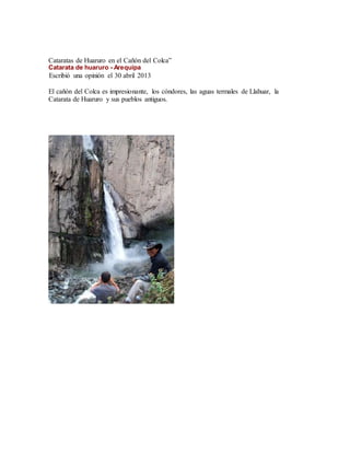 Cataratas de Huaruro en el Cañón del Colca”
Catarata de huaruro - Arequipa
Escribió una opinión el 30 abril 2013
El cañón del Colca es impresionante, los cóndores, las aguas termales de Llahuar, la
Catarata de Huaruro y sus pueblos antiguos.
 