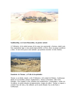 Sandboarding en el oasis Huacachina, un paraíso natural
A 5 kilómetros de la ciudad peruana de Ica surge esta espectacular y hermosa ciudad oasis.
Este sorprendente lugar es una parada imprescindible en Perú, ofrece un paisaje asombroso
y único. Es uno de los pocos oasis naturales que podemos encontrar en toda América.
Enamórate de Túcume y el Valle de las pirámides
Túcume es un distrito situado a sólo 33 kilómetros de la ciudad de Chiclayo, Lambayeque.
Dentro de sus increíbles paisajes arquitectónicos, destaca su fascinante Valle de las
Pirámides. Este complejo es una verdadera joya arquitectónica y arqueológica, cuenta con
26 edificios de adobe rodeados de impresionantes campos de cultivo. Túcume se empezó a
construir hace mil años, y fue edificado por la nación llamado hoy en día Sicán o
Lambayeque.
 