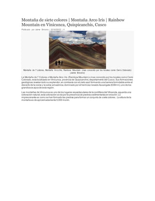Montaña de siete colores | Montaña Arco Iris | Rainbow
Mountain en Vinicunca, Quispicanchis, Cusco
Publicado por Jaime Briceno | 2016/05/02 | 4
Montaña de 7 colores, Montaña Arco Iris, Rainbow Mountain (mas conocido por los locales como Cerro Colorado)
(Jaime Briceno)
La Montaña de 7 Colores o Montaña Arco Iris (Rainbow Mountain) o mas conocido por los locales como Cerro
Colorado,esta localizado en Vinicunca, provincia de Quipicanchis,departamento del Cusco.Sus formaciones
geológicas revelan todo su esplendor,en contraste con el cielo azul formando una barrera formidable entre el
desierto de la costa y la selva amazónica,dominado por el hermoso nevado Ausangate (6384 m),uno de los
grandiosos apus de esta región.
Las montañas de Vinicunca es uno de los lugares espectaculares de la cordillera del Vilcanota,aguarda una
coloración natural,esta coloración se da por la presencia de piedras sedimentarias en erosión.Lo
impresionante es como se han formado las piedras para formar un conjunto de siete colores. La altura de la
montaña es de aproximadamente 5,000 msnm.
 