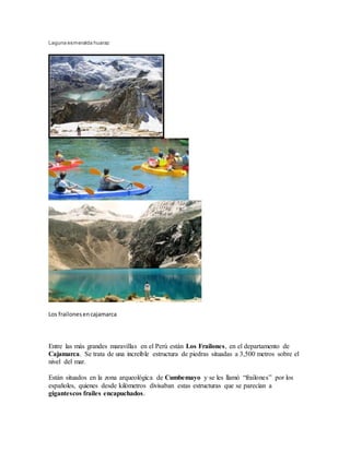 Laguna esmeralda huaraz
Los frailonesencajamarca
Entre las más grandes maravillas en el Perú están Los Frailones, en el departamento de
Cajamarca. Se trata de una increíble estructura de piedras situadas a 3,500 metros sobre el
nivel del mar.
Están situados en la zona arqueológica de Cumbemayo y se les llamó “frailones” por los
españoles, quienes desde kilómetros divisaban estas estructuras que se parecían a
gigantescos frailes encapuchados.
 