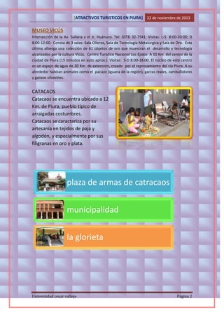 [ATRACTIVOS TURISTICOS EN PIURA] 22 de noviembre de 2013

MUSEO VICÚS
Intersección de la Av. Sullana y el Jr. Huánuco. Tel: (073) 32-7541. Visitas: L-S 8:00-20:00; D
8:00-12:00. Consta de 3 salas: Sala Olleros, Sala de Tecnología Metalúrgica y Sala de Oro. Esta
última alberga una colección de 61 objetos de oro que muestran el desarrollo y tecnología
alcanzados por la cultura Vicús. Centro Turístico Nacional Los Ejidos A 10 Km. del centro de la
ciudad de Piura (15 minutos en auto aprox.). Visitas: S-D 8:00-18:00. El núcleo de este centro
es un espejo de agua de 20 Km. de extensión, creado por el represamiento del río Piura. A su
alrededor habitan animales como el pacazo (iguana de la región), garzas reales, zambullidores
y gansos silvestres.

CATACAOS
Catacaos se encuentra ubicado a 12
Km. de Piura, pueblo típico de
arraigadas costumbres.
Catacaos se caracteriza por su
artesanía en tejidos de paja y
algodón, y especialmente por sus
filigranas en oro y plata.

plaza de armas de catracaos
municipalidad
la glorieta

Universidad cesar vallejo

Página 2

 