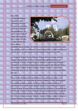 [ATRACTIVOS TURISTICOS EN PIURA] 22 de noviembre de 2013

SULLANA
La apacible Sullana,
ubicada a 1 020
kilómetros al norte
de Lima, es conocida
como la «ciudad de
las guayaberas», en
honor a la prenda de
vestir más usada en
ella a causa del calor,
y como la Perla del
Chira, por las
bondades de sus campos. Su nombre se derivaría de la voz quechua sulla,
que significa rocío. Por extensión, Sullana significaría ‘el lugar donde existe
mucho rocío’, en clara alusión a la humedad y frescura de su valle.
La ciudad de Sullana fue fundada en tiempos de la Conquista sobre la
margen izquierda del río Chira. Fue bautizada originalmente con el
nombre de La Punta, el mismo que se cambió en octubre de 1826 por el
de Sullana. Su territorio comprende la parte superior del valle del Chira y
limita con la cadena de los Amotapes, hacia el noroeste, y el tablazo
sechurano, hacia el sur. Hacia el norte limita con la provincia ecuatoriana
de Loja.
La Sullana de nuestros días es una ciudad activa que vive del comercio con
Piura (a sólo 40 kilómetros de distancia), los pueblos del interior y el
vecino Ecuador. Fue remozada de manera integral en 1945, dotándosele
de amplios parques y plazas, hecho que mejoró sustancialmente la
apariencia de la ciudad. Buen ejemplo de ello es la avenida José de Lama,
donde se ubica la mayoría de las empresas de transporte, o la avenida San
Martín, eje comercial de la ciudad. Desde la plaza Bolognesi, como desde
los arcos de la plaza de armas, es posible obtener una hermosa vista del
río Chira. Sullana cuenta con todos los servicios básicos, además de varios
buenos hoteles y restaurantes. Una de sus particularidades son las
Universidad cesar vallejo

Página 3

 