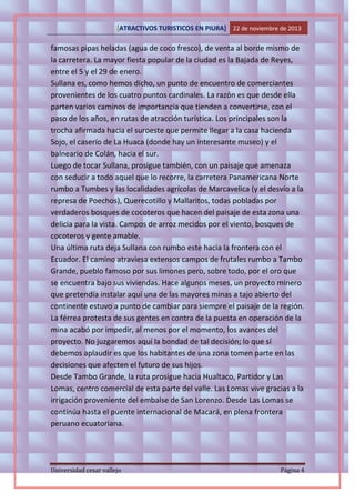 [ATRACTIVOS TURISTICOS EN PIURA] 22 de noviembre de 2013

famosas pipas heladas (agua de coco fresco), de venta al borde mismo de
la carretera. La mayor fiesta popular de la ciudad es la Bajada de Reyes,
entre el 5 y el 29 de enero.
Sullana es, como hemos dicho, un punto de encuentro de comerciantes
provenientes de los cuatro puntos cardinales. La razón es que desde ella
parten varios caminos de importancia que tienden a convertirse, con el
paso de los años, en rutas de atracción turística. Los principales son la
trocha afirmada hacia el suroeste que permite llegar a la casa hacienda
Sojo, el caserío de La Huaca (donde hay un interesante museo) y el
balneario de Colán, hacia el sur.
Luego de tocar Sullana, prosigue también, con un paisaje que amenaza
con seducir a todo aquel que lo recorre, la carretera Panamericana Norte
rumbo a Tumbes y las localidades agrícolas de Marcavelica (y el desvío a la
represa de Poechos), Querecotillo y Mallaritos, todas pobladas por
verdaderos bosques de cocoteros que hacen del paisaje de esta zona una
delicia para la vista. Campos de arroz mecidos por el viento, bosques de
cocoteros y gente amable.
Una última ruta deja Sullana con rumbo este hacia la frontera con el
Ecuador. El camino atraviesa extensos campos de frutales rumbo a Tambo
Grande, pueblo famoso por sus limones pero, sobre todo, por el oro que
se encuentra bajo sus viviendas. Hace algunos meses, un proyecto minero
que pretendía instalar aquí una de las mayores minas a tajo abierto del
continente estuvo a punto de cambiar para siempre el paisaje de la región.
La férrea protesta de sus gentes en contra de la puesta en operación de la
mina acabó por impedir, al menos por el momento, los avances del
proyecto. No juzgaremos aquí la bondad de tal decisión; lo que sí
debemos aplaudir es que los habitantes de una zona tomen parte en las
decisiones que afecten el futuro de sus hijos.
Desde Tambo Grande, la ruta prosigue hacia Hualtaco, Partidor y Las
Lomas, centro comercial de esta parte del valle. Las Lomas vive gracias a la
irrigación proveniente del embalse de San Lorenzo. Desde Las Lomas se
continúa hasta el puente internacional de Macará, en plena frontera
peruano ecuatoriana.

Universidad cesar vallejo

Página 4

 