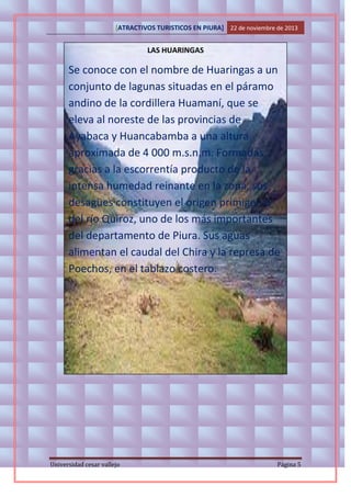 [ATRACTIVOS TURISTICOS EN PIURA] 22 de noviembre de 2013

LAS HUARINGAS

Se conoce con el nombre de Huaringas a un
conjunto de lagunas situadas en el páramo
andino de la cordillera Huamaní, que se
eleva al noreste de las provincias de
Ayabaca y Huancabamba a una altura
aproximada de 4 000 m.s.n.m. Formadas
gracias a la escorrentía producto de la
intensa humedad reinante en la zona, sus
desagües constituyen el origen primigenio
del río Quiroz, uno de los más importantes
del departamento de Piura. Sus aguas
alimentan el caudal del Chira y la represa de
Poechos, en el tablazo costero.

Universidad cesar vallejo

Página 5

 