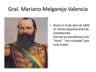 Gral. Mariano Melgarejo Valencia 
• Nació el 13 de abril de 1820 
en Tarata departamento de 
Cochabamba. 
Uno de los presidentes más 
"locos" "con vaciedad" que 
tuvo el país 
 