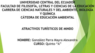 UNIVERSIDAD CENTRAL DEL ECUADOR
FACULTAD DE FILOSOFÍA, LETRAS Y CIENCIAS DE LA EDUCACIÓN
CARRERA DE CIENCIAS NATURALES Y DEL AMBIENTE, BIOLOGÍA
Y QUÍMICA
CÁTEDRA DE EDUCACIÓN AMBIENTAL
ATRACTIVOS TURÍSTICOS DE MINDO
NOMBRE: González Parra Mayra Alexandra
CURSO: Quinto “A”
 