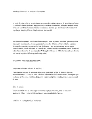 Atractivos turisticos y un poco de sus cualidades.




La gente de esta región se caracteriza por ser espontánea, alegre, amante de la música y del baile.
En la música que caracteriza la región Caribe se siente de alguna forma la influencia de los ritmos
africanos. Los ritmos musicales más conocidos son La Cumbia, que identifica a Colombia a nivel
mundial, el Mapale, el Porro, el Vallenato y el Merecumbé.




Por la inmensidad de sus costas dentro de la Región Caribe es posible encontrar gran variedad de
playas para complacer los diversos gustos de los amantes del sol y del mar, entre las cuales se
destacan las que se encuentran en las Islas del Rosario y San Bernardo en Cartagena, las del
Parque Tayrona, las del Rodadero en Santa Marta, las del Cabo de la Vela en La Guajira, las de Tolú
y Coveñas en Sucre, las de las Islas de San Andrés y Providencia en el Mar Caribe, cada una de ellas
con una característica diferente que la hace única.



ATRACTIVOS TURÍSTICOS DE LA GUAJIRA:



Parque Nacional de la Serranía de Macuira:

Presenta diversos tipos de bosque acorde con su vegetación, lo cual da origen a una gran
diversidad de flora y fauna, así como a diversos arroyos formando una naturaleza privilegiada que
contrasta con las áreas desérticas. Se pueden encontrar: tigrillos, venados, micos y gran variedad
de aves.



Cabo de la Vela:

Sitio más visitado por los turistas por sus hermosas playas naturales, en el se encuentra
igualmente El Faro y el Cerro Pilón de Azucar, lugar sagrado de los Wayúu.



Santuario de Fauna y Flora Los Flamencos:
 