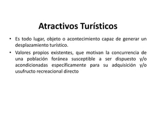 Atractivos Turísticos
• Es todo lugar, objeto o acontecimiento capaz de generar un
  desplazamiento turístico.
• Valores propios existentes, que motivan la concurrencia de
  una población foránea susceptible a ser dispuesto y/o
  acondicionadas específicamente para su adquisición y/o
  usufructo recreacional directo




                                                           1
 