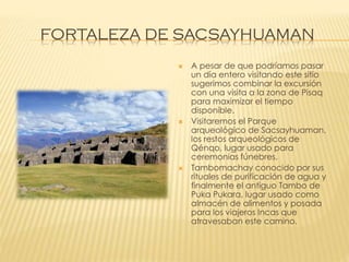 FORTALEZA DE SACSAYHUAMAN






A pesar de que podríamos pasar
un día entero visitando este sitio
sugerimos combinar la excursión
con una visita a la zona de Pisaq
para maximizar el tiempo
disponible.
Visitaremos el Parque
arqueológico de Sacsayhuaman,
los restos arqueológicos de
Qénqo, lugar usado para
ceremonias fúnebres.
Tambomachay conocido por sus
rituales de purificación de agua y
finalmente el antiguo Tambo de
Puka Pukara, lugar usado como
almacén de alimentos y posada
para los viajeros Incas que
atravesaban este camino.

 