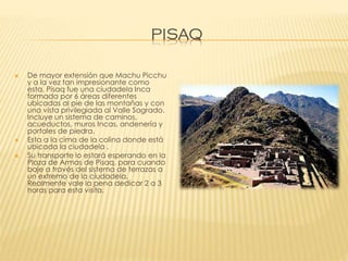 PISAQ





De mayor extensión que Machu Picchu
y a la vez tan impresionante como
esta, Pisaq fue una ciudadela Inca
formada por 6 áreas diferentes
ubicadas al pie de las montañas y con
una vista privilegiada al Valle Sagrado.
Incluye un sistema de caminos,
acueductos, muros Incas, andenería y
portales de piedra.
Esta a la cima de la colina donde está
ubicada la ciudadela .
Su transporte lo estará esperando en la
Plaza de Armas de Pisaq, para cuando
baje a través del sistema de terrazas a
un extremo de la ciudadela.
Realmente vale la pena dedicar 2 a 3
horas para esta visita.

 