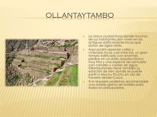 OLLANTAYTAMBO







La única ciudad Inca donde muchos
de sus habitantes aún viven en las
antiguas edificaciones Incas que
datan de siglos atrás.
Aquí podrá apreciar calles y
viviendas Incas casi intactas, un gran
templo edificado con enormes
piedras en un estilo arquitectónico
muy fino y una especie de santuario
con canales y caídas de agua.
Ollantaytambo tiene también su
estación de tren donde se puede
partir a Machu Picchu en vez de
hacerlo desde Cusco.
Si lo requiere podemos recomendarle
una amplia gama de hoteles para
todos los presupuestos.

 