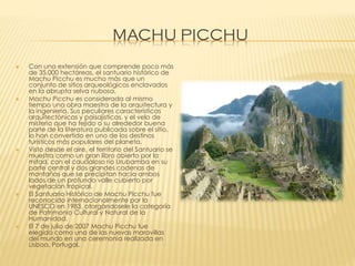 MACHU PICCHU










Con una extensión que comprende poco más
de 35.000 hectáreas, el santuario histórico de
Machu Picchu es mucho más que un
conjunto de sitios arqueológicos enclavados
en la abrupta selva nubosa.
Machu Picchu es considerada al mismo
tiempo una obra maestra de la arquitectura y
la ingeniería. Sus peculiares características
arquitectónicas y paisajísticas, y el velo de
misterio que ha tejido a su alrededor buena
parte de la literatura publicada sobre el sitio,
lo han convertido en uno de los destinos
turísticos más populares del planeta.
Visto desde el aire, el territorio del Santuario se
muestra como un gran libro abierto por la
mitad, con el caudaloso río Urubamba en su
parte central y dos grandes cadenas de
montañas que se precipitan hacia ambos
lados de un profundo valle cubierto por
vegetación tropical.
El Santuario Histórico de Machu Picchu fue
reconocido internacionalmente por la
UNESCO en 1983, otorgándosele la categoría
de Patrimonio Cultural y Natural de la
Humanidad.
El 7 de julio de 2007 Machu Picchu fue
elegida como una de las nuevas maravillas
del mundo en una ceremonia realizada en
Lisboa, Portugal.

 