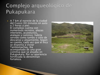 

A 7 km al noreste de la ciudad
del Cusco (30 minutos en auto
o 2 horas a pie).
El complejo cuenta con
numerosos recintos, plazas
interiores, acueductos,
atalayas y caminos; habría
servido como tambo o sitio de
descanso y alojamiento. Según
se cuenta, cada vez que el Inca
se disponía a visitar
Tambomachay, iba
acompañado de una gran
comitiva que se alojaba en
Pukapukara. Por su apariencia
fortificada la denominan
fortaleza.

 