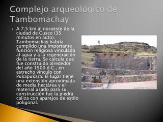 

A 7.5 km al noroeste de la
ciudad de Cusco (35
minutos en auto).
Tambomachay habría
cumplido una importante
función religiosa vinculada
al agua y a la regeneración
de la tierra. Se calcula que
fue construido alrededor
del año 1500 d.C., en
estrecho vínculo con
Pukapukara. El lugar tiene
una extensión aproximada
de media hectárea y el
material usado para su
construcción fue la piedra
caliza con aparejos de estilo
poligonal.

 
