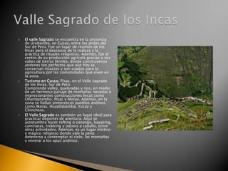





El valle Sagrado se encuentra en la provincia
de Urubamba, en Cusco, entre los andes del
Sur de Perú. Fue un lugar de reunión de los
Incas para el descanso de la realeza y la
práctica de rituales religiosos. Además, fue el
centro de su producción agrícola gracias a sus
valles de tierras fértiles, donde construyeron
andenes tan perfectos que aún hoy se
conservan intactos y son usados para la
agricultura por las comunidades que viven en
la zona.
Turismo en Cusco. Pisac, en el Valle sagrado
de los Incas. Sur de Perú.
Comprende valles, quebradas y ríos, en medio
de un hermoso paisaje de montañas nevadas e
impresionantes construcciones Incas como
Ollantaytambo, Pisac y Moray. Además, en la
zona se hallan pintorescos pueblos andinos
como Maras, Huayllabamba, Yucay y
Chinchero.
El Valle Sagrado es también un lugar ideal para
practicar deportes de aventura. Aquí se
acostumbra hacer rafting o canotaje, kayaking,
caminatas, trekking y paseos a caballo, entre
otras actividades. Además, es un lugar místico
y mágico religioso donde vale la pena
detenerse a contemplar el cielo, las montañas
y venerar a los apus andinos.

 