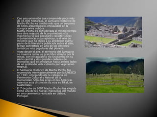 







Con una extensión que comprende poco más
de 35.000 hectáreas, el santuario histórico de
Machu Picchu es mucho más que un conjunto
de sitios arqueológicos enclavados en la
abrupta selva nubosa.
Machu Picchu es considerada al mismo tiempo
una obra maestra de la arquitectura y la
ingeniería.[5] Sus peculiares características
arquitectónicas y paisajísticas, y el velo de
misterio que ha tejido a su alrededor buena
parte de la literatura publicada sobre el sitio,
lo han convertido en uno de los destinos
turísticos más populares del planeta.
Visto desde el aire, el territorio del Santuario
se muestra como un gran libro abierto por la
mitad, con el caudaloso río Urubamba en su
parte central y dos grandes cadenas de
montañas que se precipitan hacia ambos lados
de un profundo valle cubierto por vegetación
tropical.
El Santuario Histórico de Machu Picchu fue
reconocido internacionalmente por la UNESCO
en 1983, otorgándosele la categoría de
Patrimonio Cultural y Natural de la
Humanidad. Sólo dos áreas en las Américas
ostentan esta distinción (la otra es Tikal, en
Guatemala).
El 7 de julio de 2007 Machu Picchu fue elegida
como una de las nuevas maravillas del mundo
en una ceremonia realizada en Lisboa,
Portugal.

 