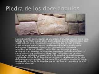 



La piedra de los doce ángulos es una piedra incrustada en un mural inca,
tallada de tal manera que posee doce ángulos que le facilitan calzar con
exactitud con las demás piedras colindantes que forman el muro.
Es por eso que además de ser un elemento histórico muy especial,
representa la tecnología incaica y el grado de precisión en la
manufactura de sus murallas. Hasta ahora es un sorprendente
testimonios arqueológicos y arquitectónico que pone de manifiesto el
conocimiento que poseían los incas para construir estructuras anti
sísmicas. Al igual que la piedra de los 12 ángulos se puede observar
también la piedra de 13 ángulos, pero algunos de ellos no están bien
definidos por este motivo es que no se le promociona mucho así como
también la piedra de 14 ángulos que es mucho mas pequeña y también
se puede observar.

 