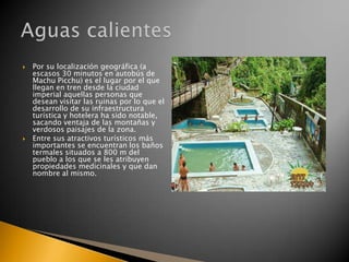 



Por su localización geográfica (a
escasos 30 minutos en autobús de
Machu Picchu) es el lugar por el que
llegan en tren desde la ciudad
imperial aquellas personas que
desean visitar las ruinas por lo que el
desarrollo de su infraestructura
turística y hotelera ha sido notable,
sacando ventaja de las montañas y
verdosos paisajes de la zona.
Entre sus atractivos turísticos más
importantes se encuentran los baños
termales situados a 800 m del
pueblo a los que se les atribuyen
propiedades medicinales y que dan
nombre al mismo.

 