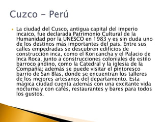 

La ciudad del Cusco, antigua capital del imperio
incaico, fue declarada Patrimonio Cultural de la
Humanidad por la UNESCO en 1983 y es sin duda uno
de los destinos más importantes del país. Entre sus
calles empedradas se descubren edificios de
construcción inca, como el Koricancha y el Palacio de
Inca Roca, junto a construcciones coloniales de estilo
barroco andino, como la Catedral y la iglesia de la
Compañía; además se puede visitar el pintoresco
barrio de San Blas, donde se encuentran los talleres
de los mejores artesanos del departamento. Esta
mágica ciudad cuenta además con una excitante vida
nocturna y con cafés, restaurantes y bares para todos
los gustos.

 