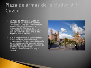 



La Plaza de Armas del Cusco en
tiempos de los Incas fue llamada
"Huacaypata" palabra quechua que
significa lugar de llanto o de
encuentro. La Plaza era un
importante lugar ceremonial en el
que se celebraba cada año el Inti
Raymi o Fiesta del Sol.

Fue el lugar donde el conquistador
Francisco Pizarro proclamó la
conquista del Cusco, y con la llegada
de los españoles, la plaza de armas
se transformó; se edificaron arcos de
piedra y se erigieron las
construcciones que hasta hoy la
rodean.

 