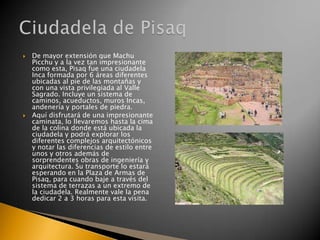 



De mayor extensión que Machu
Picchu y a la vez tan impresionante
como esta, Pisaq fue una ciudadela
Inca formada por 6 áreas diferentes
ubicadas al pie de las montañas y
con una vista privilegiada al Valle
Sagrado. Incluye un sistema de
caminos, acueductos, muros Incas,
andenería y portales de piedra.
Aquí disfrutará de una impresionante
caminata, lo llevaremos hasta la cima
de la colina donde está ubicada la
ciudadela y podrá explorar los
diferentes complejos arquitectónicos
y notar las diferencias de estilo entre
unos y otros además de
sorprendentes obras de ingeniería y
arquitectura. Su transporte lo estará
esperando en la Plaza de Armas de
Pisaq, para cuando baje a través del
sistema de terrazas a un extremo de
la ciudadela. Realmente vale la pena
dedicar 2 a 3 horas para esta visita.

 