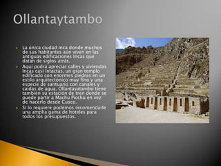 





La única ciudad Inca donde muchos
de sus habitantes aún viven en las
antiguas edificaciones Incas que
datan de siglos atrás.
Aquí podrá apreciar calles y viviendas
Incas casi intactas, un gran templo
edificado con enormes piedras en un
estilo arquitectónico muy fino y una
especie de santuario con canales y
caídas de agua. Ollantayatambo tiene
también su estación de tren donde se
puede partir a Machu Picchu en vez
de hacerlo desde Cusco.
Si lo requiere podemos recomendarle
una amplia gama de hoteles para
todos los presupuestos.

 