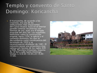 

El Koricancha, de acuerdo a los
cronistas, era una de las
edificaciones más impactantes
del Cusco incaico; lucía en el interior
paredes enteras recubiertas con
láminas de oro, pues era el templo
principal del dios Sol. Los españoles
edificaron sobre la construcción
original, hacia 1534, la iglesia y el
convento dominico, los que se
derrumbaron como consecuencia del
terremoto de 1650 y se
reconstruyeron alrededor de 1681. El
convento posee una pinacoteca muy
valiosa con lienzos de los siglos XVII
y XVIII. Plazoleta Intipampa, esquina
Av. El Sol y calle Santo Domingo.
Visitas: L-S 8:30-18:30 y D 14.0017.00.

 