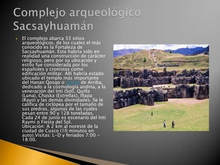 

El complejo abarca 33 sitios
arqueológicos, de los cuales el más
conocido es la Fortaleza de
Sacsayhuamán. Esta habría sido en
realidad una construcción de carácter
religioso, pero por su ubicación y
estilo fue considerada por los
españoles y cronistas como
edificación militar. Allí habría estado
ubicado el templo más importante
del Hanan Qosqo o Cusco de Arriba,
dedicado a la cosmología andina, a la
veneración del Inti (Sol), Quilla
(Luna), Chaska (Estrellas), Illapa
(Rayo) y las demás divinidades. Se le
califica de ciclópea por el tamaño de
sus piedras, algunas de las cuales
pesan entre 90 y 128 toneladas.
Cada 24 de junio es escenario del Inti
Raymi o Fiesta del Sol.
Ubicación: A 2 km al noreste de la
ciudad de Cusco (10 minutos en
auto).Visitas: L-D y feriados 7:00 18:00.

 