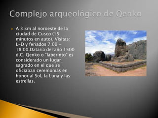 

A 3 km al noroeste de la
ciudad de Cusco (15
minutos en auto). Visitas:
L-D y feriados 7:00 18:00.Dataría del año 1500
d.C. Qenko o "laberinto" es
considerado un lugar
sagrado en el que se
oficiaban ceremonias en
honor al Sol, la Luna y las
estrellas.

 