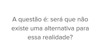 A questão é: será que não
existe uma alternativa para
essa realidade?
 
