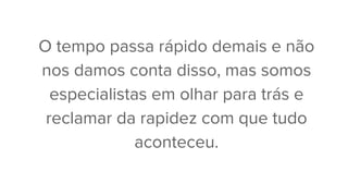 O tempo passa rápido demais e não
nos damos conta disso, mas somos
especialistas em olhar para trás e
reclamar da rapidez com que tudo
aconteceu.
 