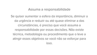 Assuma a responsabilidade
Se quiser aumentar a esfera da importância, diminuir a
da urgência e reduzir ou até quase eliminar a das
circunstâncias, é preciso que você assuma a
responsabilidade por essas decisões. Não existe
técnica, metodologia ou procedimento que o leve a
atingir esses objetivos se você não se esforçar para
isso.
 