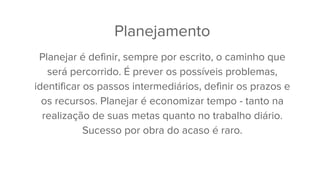 Planejamento
Planejar é definir, sempre por escrito, o caminho que
será percorrido. É prever os possíveis problemas,
identificar os passos intermediários, definir os prazos e
os recursos. Planejar é economizar tempo - tanto na
realização de suas metas quanto no trabalho diário.
Sucesso por obra do acaso é raro.
 