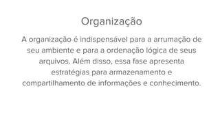 Organização
A organização é indispensável para a arrumação de
seu ambiente e para a ordenação lógica de seus
arquivos. Além disso, essa fase apresenta
estratégias para armazenamento e
compartilhamento de informações e conhecimento.
 
