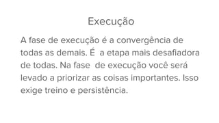 Execução
A fase de execução é a convergência de
todas as demais. É a etapa mais desafiadora
de todas. Na fase de execução você será
levado a priorizar as coisas importantes. Isso
exige treino e persistência.
 