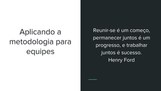 Aplicando a
metodologia para
equipes
Reunir-se é um começo,
permanecer juntos é um
progresso, e trabalhar
juntos é sucesso.
Henry Ford
 