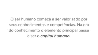 O ser humano começa a ser valorizado por
seus conhecimentos e competências. Na era
do conhecimento o elemento principal passa
a ser o capital humano.
 