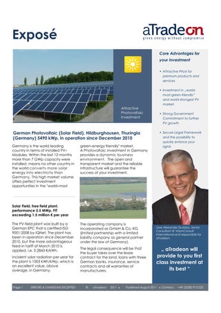 Exposé
                                                                                                Core Advantages for
                                                                                                your Investment

                                                                                                • Attractive Price for
                                                                                                  premium products and
                                                                                                  services

                                                                                                • Investment in „world-
                                                                                                  most-green-friendly“
                                                                                                  and world strongest PV
                                                                                                  market
                                                                      Attractive
                                                                      Photovoltaic              • Strong Government
                                                                      Investment                  Commitment to further
                                                                                                  PV growth


German Photovoltaic (Solar Field), Hildburghausen, Thuringia                                    • Secure Legal Framework
(Germany) 5490 kWp, in operation since December 2010                                              and the possibility to
                                                                                                  quickly enforce your
Germany is the world leading             green–energy friendly" market.                           rights
country in terms of installed PV–        A Photovoltaic Investment in Germany
Modules. Within the last 12 months       provides a dynamic business
more than 7 GWp capacity were            environment. The open and
installed, means no other country in     transparent market and the reliable
the world converts more solar            infrastructure will guarantee the
energy into electricity than             success of your investment.
Germany. This high market volume
offers perfect investment
opportunities in the "world–most




Solar Field, free field plant,
performance 5.5 MWp, FIT
exceeding 1.5 million € per year

The PV-field plant was built by a        The operating company is
German EPC that is certified ISO         incorporated as GmbH & Co. KG                      Uwe Alexander Dudday, Senior
                                                                                            Consultant @ VisionConsult
9001:2008 by IQNet. The plant has        (limited partnership with a limited                International and responsible for
been in operation since December         liability company as general partner               aTradeon.
2010, but the more advantageous          under the law of Germany).
feed-in tariff of March 2010 is
applied, i.e. 0.2843 €/kWh.
                                         The legal consequence will be that                   „ aTradeon will
                                         the buyer takes over the lease
Incident solar radiation per year for    contract for the land, loans with three            provide to you first
the plant is 1003 kWh/kWp, which is      German banks, insurance, service                   class investment at
an excellent value, above                contracts and all warranties of
average, in Germany.                     manufacturers.                                           its best “


Page 1     ERRORS & OMISSIONS EXCEPTED      ©   aTradeon   2011   ●     Published August 2011   ●   Contact   +49 (2228) 912 022
 