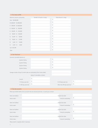 5. Your buyer profile

Maximum amount outstanding                           Number of buyers in range                   Total amount in range
                                                                                          $
Over $2,000,000
                                                                                          $
$1,000,001 - $2,000,000
                                                                                          $
$ 500,001 - $1,000,000
                                                                                          $
$ 250,001 - $ 500,000
                                                                                          $
$ 100,001 - $ 250,000
                                                                                          $
$     50,001 - $ 100,000
                                                                                          $
$     25,001 - $    50,000
                                                                                          $
$     10,001 - $    25,000
                                                                                          $
$       5,001 - $   10,000
                                                                                          $
$       2,501 - $   5,000
                                                                                          $
Up to $2,500
                                                                                          $
Total


    6. Your fiscal year

Accounts receivable balances at:
                                                                                          $
                     Quarter Ending
                                                                                          $
                     Quarter Ending
                                                                                          $
                     Quarter Ending
                                                                                          $
                     Quarter Ending


Average number of days for which sales are outstanding (from invoice date):

                                               Aging of receivables at (date):

                                                $
                     Current
                                                $                                                                                $
                     1-30 days past due                                                             61-90 days past due
                                                $                                                                                $
                     31-60 days past due                                                            More than 90 days past due


    7. Past due accounts

Please give details below of any accounts that are seriously past due, or causing you concern:


Name and address                                                                                    Original due date
                                                                                                                                 $
Action taken                                                                                             Amount outstanding


Name and address                                                                                    Original due date
                                                                                                                                 $
Action taken                                                                                             Amount outstanding


Name and address                                                                                    Original due date
                                                                                                                                 $
Action taken                                                                                             Amount outstanding


Name and address                                                                                    Original due date
                                                                                                                                 $
Action taken                                                                                             Amount outstanding

Please attach a separate sheet if necessary.

3
 