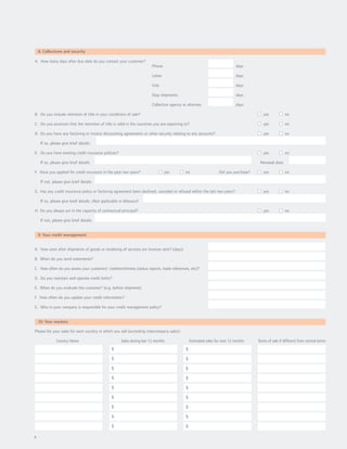 8. Collections and security

A. How many days after due date do you contact your customer?
                                                                           Phone                                              days

                                                                           Letter                                             days

                                                                           Visit                                              days

                                                                           Stop shipments                                     days

                                                                           Collection agency or attorney                      days

B. Do you include retention of title in your conditions of sale?                                                                           yes           no

C. Do you ascertain that the retention of title is valid in the countries you are exporting to?                                            yes           no

D. Do you have any factoring or invoice discounting agreements or other security relating to any accounts?                                 yes           no

     If so, please give brief details:

E. Do you have existing credit insurance policies?                                                                                         yes           no

     If so, please give brief details:                                                                                                   Renewal date:

F. Have you applied for credit insurance in the past two years?                     yes       no                    Did you purchase?      yes           no

     If not, please give brief details:

G. Has any credit insurance policy or factoring agreement been declined, canceled or refused within the last two years?                    yes           no

     If so, please give brief details: (Not applicable in Missouri)

H. Do you always act in the capacity of contractual principal?                                                                             yes           no

     If not, please give brief details:


    9. Your credit management


A. How soon after shipments of goods or rendering of services are invoices sent? (days)

B. When do you send statements?

C. How often do you assess your customers’ creditworthiness (status reports, trade references, etc)?

D. Do you maintain and operate credit limits?

E. When do you evaluate the customer? (e.g. before shipment)

F. How often do you update your credit information?

G. Who in your company is responsible for your credit management policy?


    10. Your markets

Please list your sales for each country in which you sell (excluding intercompany sales):

               Country Name                             Sales during last 12 months               Estimated sales for next 12 months    Terms of sale if different from normal terms
                                                  $                                           $

                                                  $                                           $

                                                  $                                           $

                                                  $                                           $

                                                  $                                           $

                                                  $                                           $

                                                  $                                           $

                                                  $                                           $

                                                  $                                           $

4
 